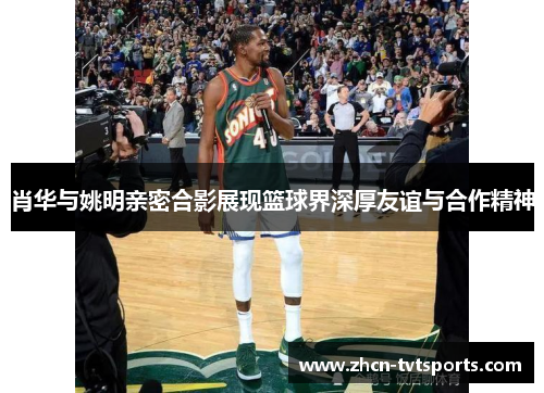 肖华与姚明亲密合影展现篮球界深厚友谊与合作精神