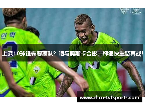 上港10球锋霸要离队？晒与奥斯卡合影，称很快重聚再战！
